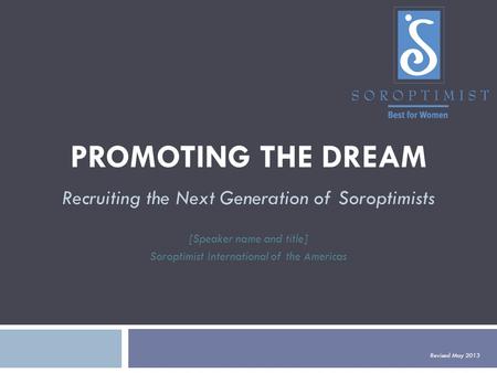 PROMOTING THE DREAM Recruiting the Next Generation of Soroptimists [Speaker name and title] Soroptimist International of the Americas Revised May 2013.
