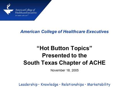 American College of Healthcare Executives “Hot Button Topics” Presented to the South Texas Chapter of ACHE Leadership Knowledge Relationships Marketability.