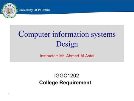 1 C omputer information systems Design Instructor: Mr. Ahmed Al Astal IGGC1202 College Requirement University Of Palestine.