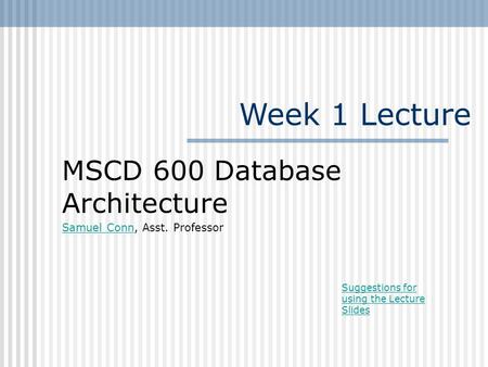 Week 1 Lecture MSCD 600 Database Architecture Samuel ConnSamuel Conn, Asst. Professor Suggestions for using the Lecture Slides.