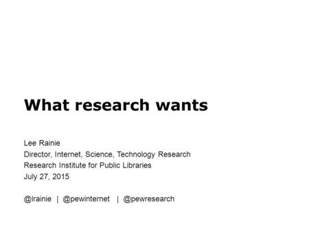 What research wants Lee Rainie Director, Internet, Science, Technology Research Research Institute for Public Libraries July 27,