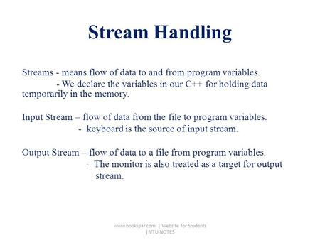 Stream Handling Streams - means flow of data to and from program variables. - We declare the variables in our C++ for holding data temporarily in the memory.