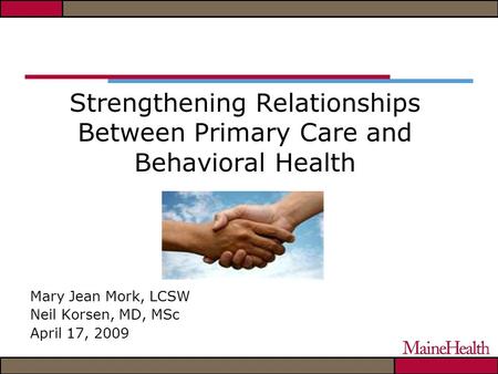 Strengthening Relationships Between Primary Care and Behavioral Health Mary Jean Mork, LCSW Neil Korsen, MD, MSc April 17, 2009.