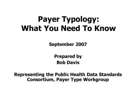 Payer Typology: What You Need To Know September 2007 Prepared by Bob Davis Representing the Public Health Data Standards Consortium, Payer Type Workgroup.