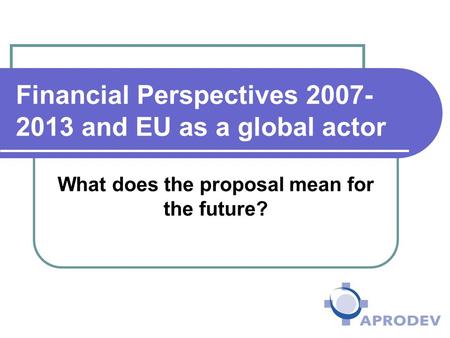 Financial Perspectives 2007- 2013 and EU as a global actor What does the proposal mean for the future?