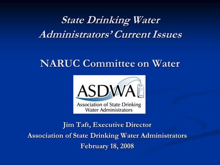 State Drinking Water Administrators’ Current Issues NARUC Committee on Water Jim Taft, Executive Director Association of State Drinking Water Administrators.