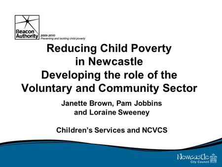 Reducing Child Poverty in Newcastle Developing the role of the Voluntary and Community Sector Janette Brown, Pam Jobbins and Loraine Sweeney Children’s.
