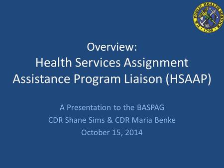 Overview: Health Services Assignment Assistance Program Liaison (HSAAP) A Presentation to the BASPAG CDR Shane Sims & CDR Maria Benke October 15, 2014.