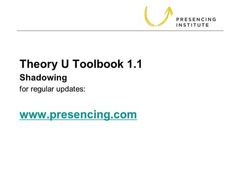 Theory U Toolbook 1.1 for regular updates: www.presencing.com www.presencing.com Shadowing.