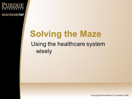 Copyright (Purdue Research Foundation 2008) Solving the Maze Using the healthcare system wisely.