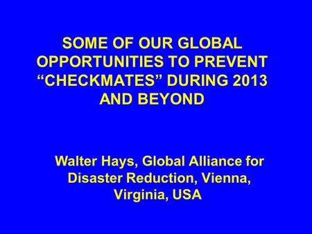 SOME OF OUR GLOBAL OPPORTUNITIES TO PREVENT “CHECKMATES” DURING 2013 AND BEYOND Walter Hays, Global Alliance for Disaster Reduction, Vienna, Virginia,
