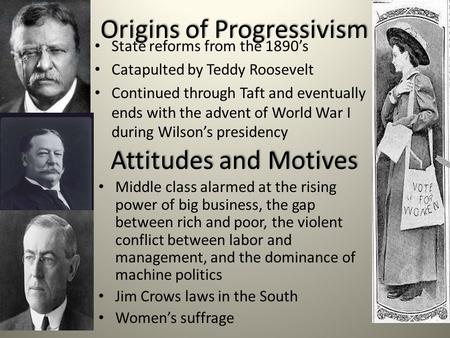 Origins of Progressivism State reforms from the 1890’s Catapulted by Teddy Roosevelt Continued through Taft and eventually ends with the advent of World.