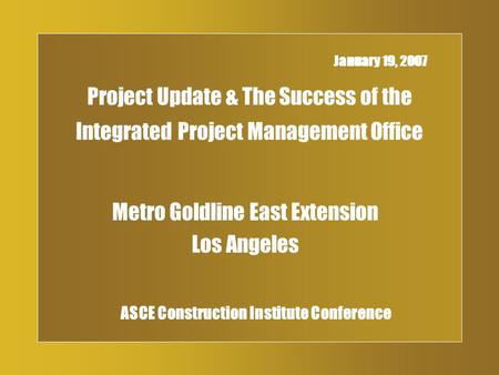 Project Update & The Success of the Integrated Project Management Office Metro Goldline East Extension Los Angeles January 19, 2007 ASCE Construction Institute.