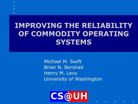 IMPROVING THE RELIABILITY OF COMMODITY OPERATING SYSTEMS Michael M. Swift Brian N. Bershad Henry M. Levy University of Washington.