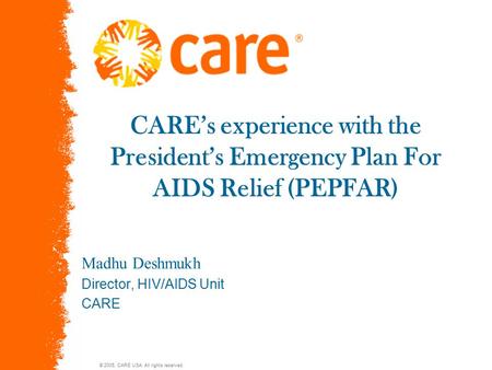 © 2005, CARE USA. All rights reserved. CARE’s experience with the President’s Emergency Plan For AIDS Relief (PEPFAR) Madhu Deshmukh Director, HIV/AIDS.