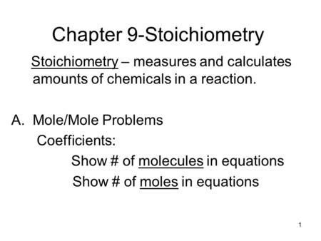 1 Chapter 9-Stoichiometry Stoichiometry – measures and calculates amounts of chemicals in a reaction. A.Mole/Mole Problems Coefficients: Show # of molecules.
