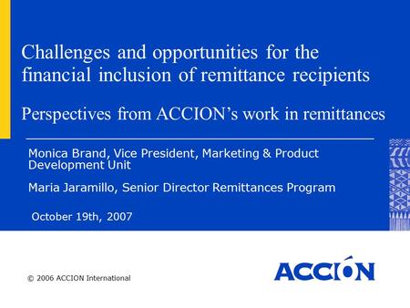 © 2006 ACCION International Challenges and opportunities for the financial inclusion of remittance recipients October 19th, 2007 Monica Brand, Vice President,