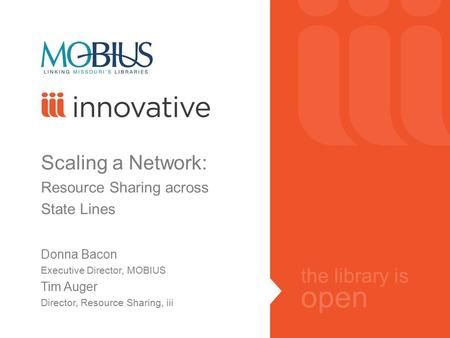 The library is open Scaling a Network: Resource Sharing across State Lines Donna Bacon Executive Director, MOBIUS Tim Auger Director, Resource Sharing,