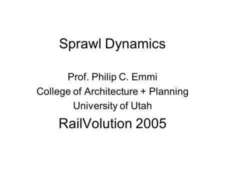 Sprawl Dynamics Prof. Philip C. Emmi College of Architecture + Planning University of Utah RailVolution 2005.