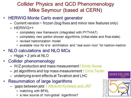 Collider Physics and QCD Phenomenology Mike Seymour (based at CERN) HERWIG Monte Carlo event generator –Current version ~ frozen (bug fixes and minor new.