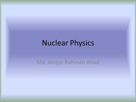 Nuclear Physics Md. Atiqur Rahman Ahad. Issues to study??? Green energy? Why nuc in BD? Only energy? What are the risky areas? Hiroshima-Nagasaki? Russia’s.
