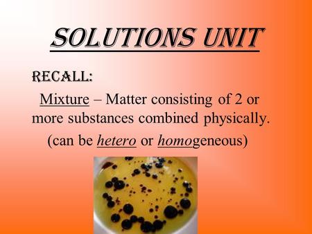 Solutions Unit recALL: Mixture – Matter consisting of 2 or more substances combined physically. (can be hetero or homogeneous)