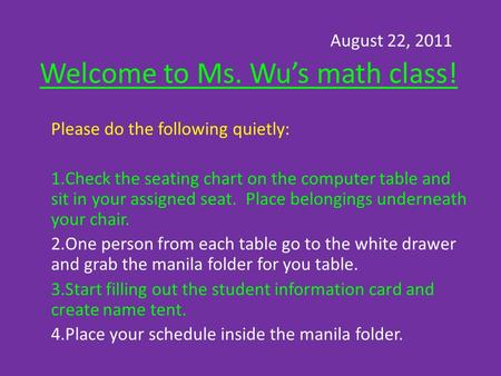 August 22, 2011 Welcome to Ms. Wu’s math class! Please do the following quietly: 1.Check the seating chart on the computer table and sit in your assigned.