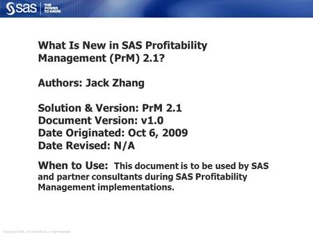 Copyright © 2006, SAS Institute Inc. All rights reserved. What Is New in SAS Profitability Management (PrM) 2.1? Authors: Jack Zhang Solution & Version: