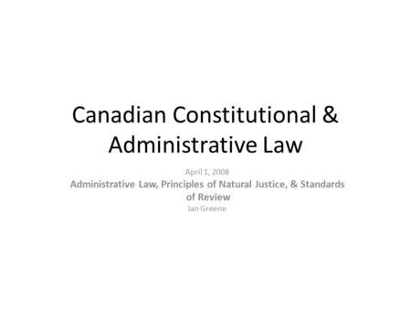 April 1, 2008 Administrative Law, Principles of Natural Justice, & Standards of Review Ian Greene Canadian Constitutional & Administrative Law.