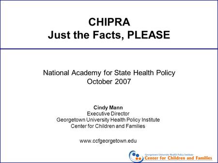 CHIPRA Just the Facts, PLEASE Cindy Mann Executive Director Georgetown University Health Policy Institute Center for Children and Families www.ccfgeorgetown.edu.