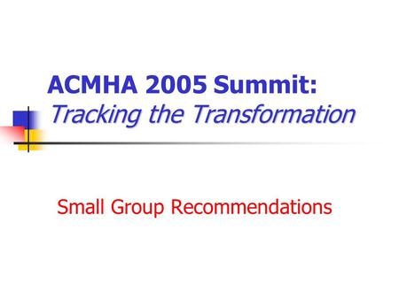 Tracking the Transformation ACMHA 2005 Summit: Tracking the Transformation Small Group Recommendations.