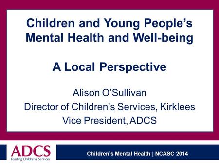 Children’s Mental Health | NCASC 2014 Children and Young People’s Mental Health and Well-being A Local Perspective Alison O’Sullivan Director of Children’s.