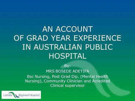 AN ACCOUNT OF GRAD YEAR EXPERIENCE IN AUSTRALIAN PUBLIC HOSPITAL By: MRS BOSEDE ADETIFA Bsc Nursing, Post Grad Dip. (Mental Health Nursing), Community.