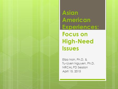Asian American Experiences: Focus on High-Need Issues Eliza Noh, Ph.D. & Tu-Uyen Nguyen, Ph.D. NRCAL PD Session April 15, 2015.