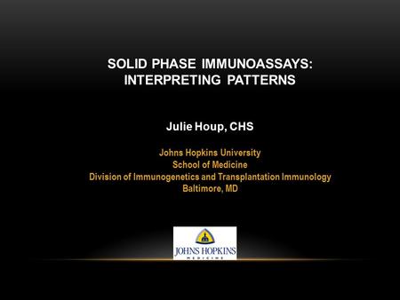 SOLID PHASE IMMUNOASSAYS: INTERPRETING PATTERNS Julie Houp, CHS Johns Hopkins University School of Medicine Division of Immunogenetics and Transplantation.
