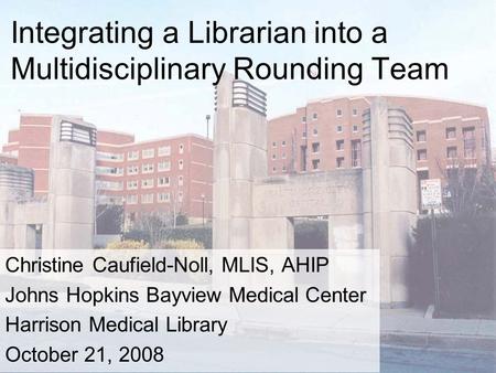 Integrating a Librarian into a Multidisciplinary Rounding Team Christine Caufield-Noll, MLIS, AHIP Johns Hopkins Bayview Medical Center Harrison Medical.
