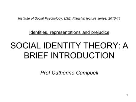 1 Institute of Social Psychology, LSE, Flagship lecture series, 2010-11 Identities, representations and prejudice SOCIAL IDENTITY THEORY: A BRIEF INTRODUCTION.