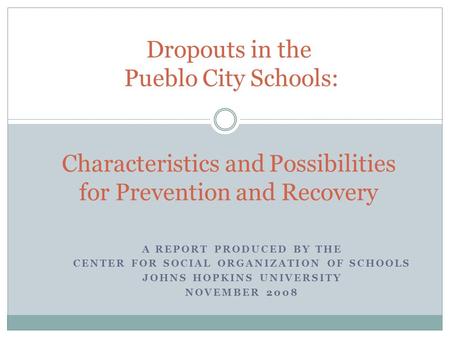 A REPORT PRODUCED BY THE CENTER FOR SOCIAL ORGANIZATION OF SCHOOLS JOHNS HOPKINS UNIVERSITY NOVEMBER 2008 Dropouts in the Pueblo City Schools: Characteristics.