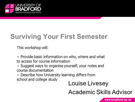 Surviving Your First Semester Louise Livesey Academic Skills Advisor This workshop will: − Provide basic information on who, where and what to access for.