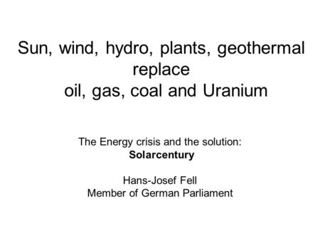 Sun, wind, hydro, plants, geothermal replace oil, gas, coal and Uranium The Energy crisis and the solution: Solarcentury Hans-Josef Fell Member of German.