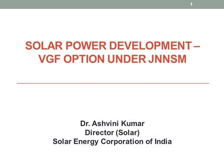 SOLAR POWER DEVELOPMENT – VGF OPTION UNDER JNNSM 1 Dr. Ashvini Kumar Director (Solar) Solar Energy Corporation of India.