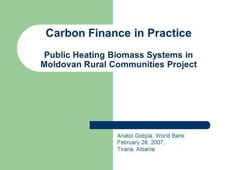 Carbon Finance in Practice Public Heating Biomass Systems in Moldovan Rural Communities Project Anatol Gobjila, World Bank February 28, 2007, Tirana, Albania.