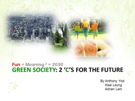 GREEN SOCIETY: 2 ‘C’S FOR THE FUTURE Fun + Meaning ² = 2030 By Anthony Yick Kaai Leung Adrian Lam.