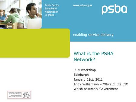 What is the PSBA Network? PSN Workshop Edinburgh January 21st, 2011 Andy Williamson – Office of the CIO Welsh Assembly Government.