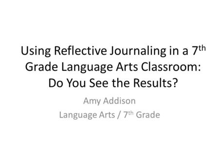 Using Reflective Journaling in a 7 th Grade Language Arts Classroom: Do You See the Results? Amy Addison Language Arts / 7 th Grade.