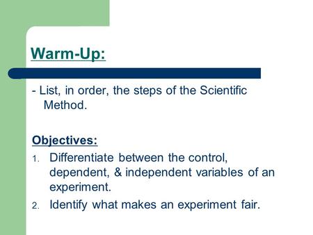 Warm-Up: - List, in order, the steps of the Scientific Method. Objectives: 1. Differentiate between the control, dependent, & independent variables of.