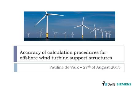 Accuracy of calculation procedures for offshore wind turbine support structures Pauline de Valk – 27 th of August 2013.