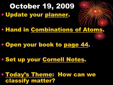 October 19, 2009 Update your planner. Hand in Combinations of Atoms. Open your book to page 44. Set up your Cornell Notes. Today’s Theme: How can we classify.
