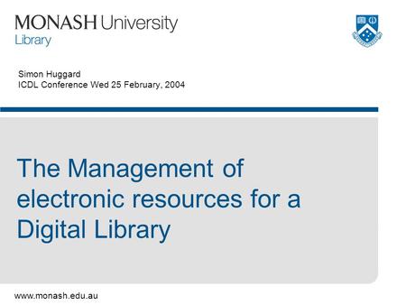 Www.monash.edu.au Simon Huggard ICDL Conference Wed 25 February, 2004 The Management of electronic resources for a Digital Library.