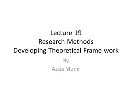 Lecture 19 Research Methods Developing Theoretical Frame work By Aziza Munir.